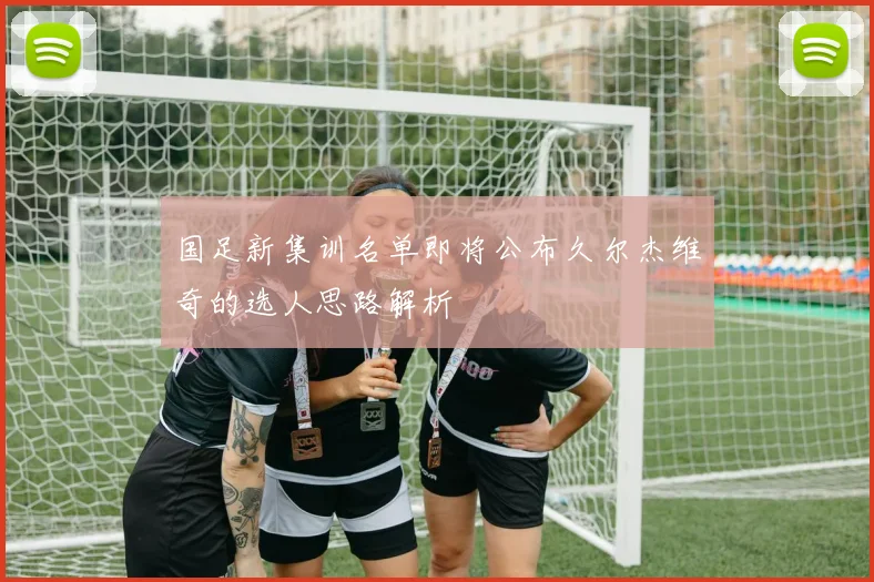 国足新集训名单即将公布久尔杰维奇的选人思路解析